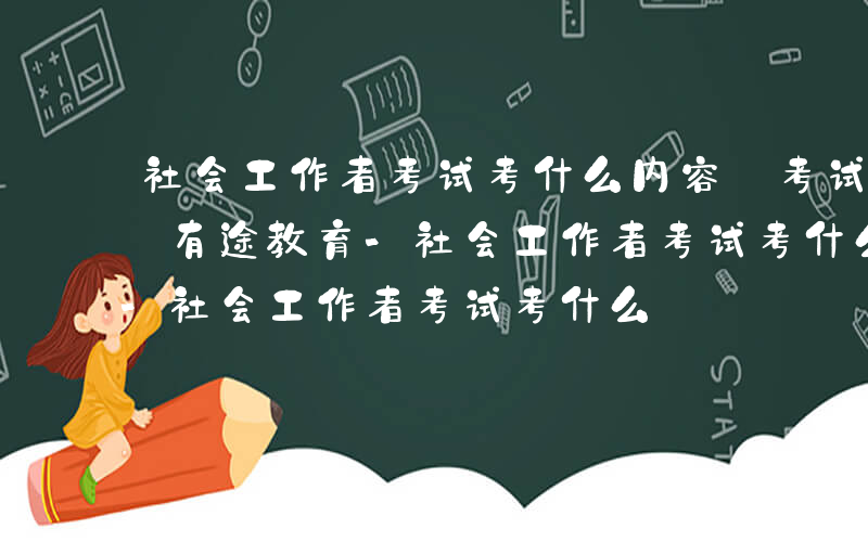 社会工作者考试考什么内容 考试科目有几门_有途教育-社会工作者考试考什么